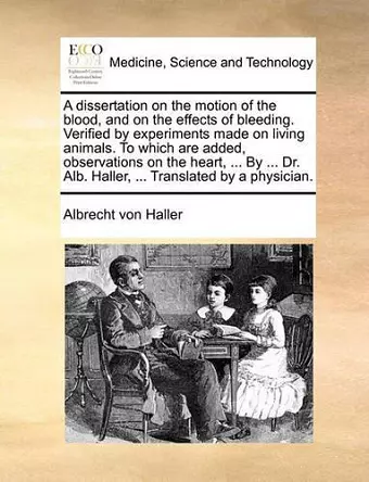 A Dissertation on the Motion of the Blood, and on the Effects of Bleeding. Verified by Experiments Made on Living Animals. to Which Are Added, Observations on the Heart, ... by ... Dr. Alb. Haller, ... Translated by a Physician. cover