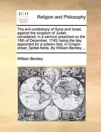 The Evil Confedracy of Syria and Israel, Against the Kingdom of Judah, Considered; In a Sermon Preached on the 18th of December, 1745; Being the Day Appointed for a Solemn Fast, in Crispin-Street, Spittal-Fields. by William Bentley ... cover