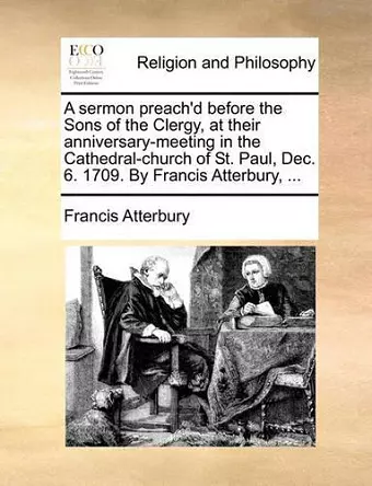 A Sermon Preach'd Before the Sons of the Clergy, at Their Anniversary-Meeting in the Cathedral-Church of St. Paul, Dec. 6. 1709. by Francis Atterbury, ... cover