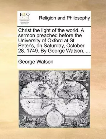 Christ the Light of the World. a Sermon Preached Before the University of Oxford at St. Peter's, on Saturday, October 28. 1749. by George Watson, ... cover