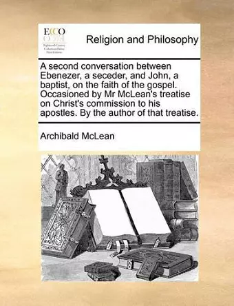 A Second Conversation Between Ebenezer, a Seceder, and John, a Baptist, on the Faith of the Gospel. Occasioned by MR McLean's Treatise on Christ's Commission to His Apostles. by the Author of That Treatise. cover