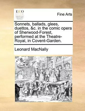 Sonnets, Ballads, Glees, Duettos, &C. in the Comic Opera of Sherwood-Forest, Performed at the Theatre-Royal, in Covent-Garden. cover