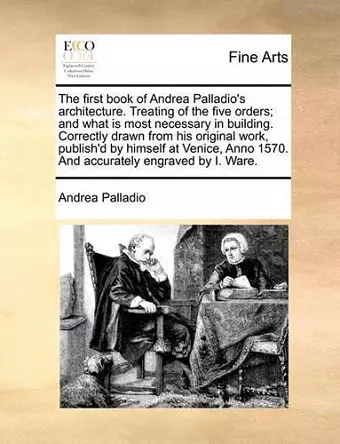 The First Book of Andrea Palladio's Architecture. Treating of the Five Orders; And What Is Most Necessary in Building. Correctly Drawn from His Original Work, Publish'd by Himself at Venice, Anno 1570. and Accurately Engraved by I. Ware. cover