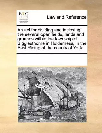 An ACT for Dividing and Inclosing the Several Open Fields, Lands and Grounds Within the Township of Sigglesthorne in Holderness, in the East Riding of the County of York. cover
