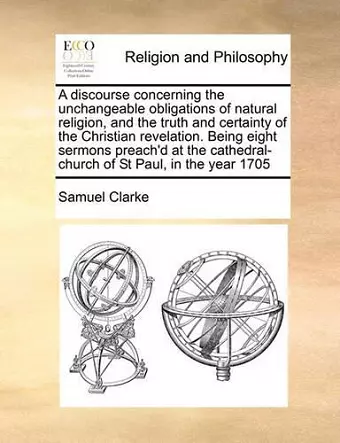 A Discourse Concerning the Unchangeable Obligations of Natural Religion, and the Truth and Certainty of the Christian Revelation. Being Eight Sermons Preach'd at the Cathedral-Church of St Paul, in the Year 1705 cover