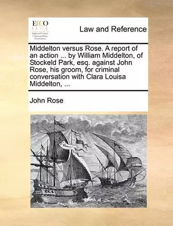 Middelton Versus Rose. a Report of an Action ... by William Middelton, of Stockeld Park, Esq. Against John Rose, His Groom, for Criminal Conversation with Clara Louisa Middelton, ... cover