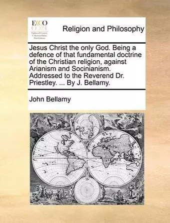 Jesus Christ the Only God. Being a Defence of That Fundamental Doctrine of the Christian Religion, Against Arianism and Socinianism. Addressed to the Reverend Dr. Priestley. ... by J. Bellamy. cover