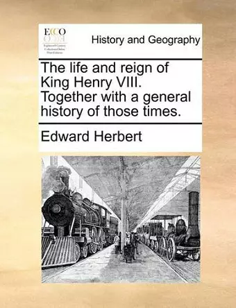 The Life and Reign of King Henry VIII. Together with a General History of Those Times. cover