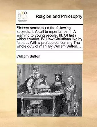 Sixteen Sermons on the Following Subjects. I. a Call to Repentance. II. a Warning to Young People. III. of Faith Without Works. IV. How Christians Live by Faith. ... with a Preface Concerning the Whole Duty of Man. by William Sutton, ... cover