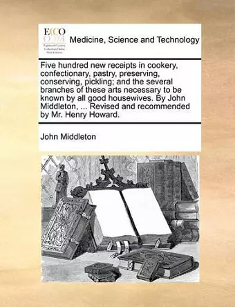 Five Hundred New Receipts in Cookery, Confectionary, Pastry, Preserving, Conserving, Pickling; And the Several Branches of These Arts Necessary to Be Known by All Good Housewives. by John Middleton, ... Revised and Recommended by Mr. Henry Howard. cover