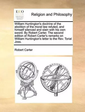 William Huntington's Doctrine of the Abolition of the Moral Law Refuted, and Himself Silenced and Slain with His Own Sword. by Robert Carter. the Second Edition of Robert Carter's Remarks on William Huntington's Letter to the REV. Torial Joss. cover