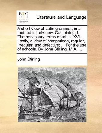 A short view of Latin grammar, in a method intirely new. Containing, I. The necessary terms of art, ... XVI. Lastly, a view of comparison, regular, irregular, and defective; ... For the use of schools. By John Stirling, M.A. ... cover