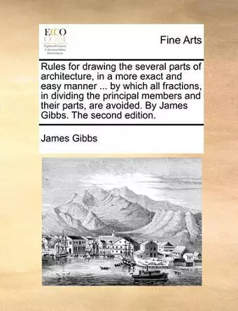 Rules for Drawing the Several Parts of Architecture, in a More Exact and Easy Manner ... by Which All Fractions, in Dividing the Principal Members and Their Parts, Are Avoided. by James Gibbs. the Second Edition. cover