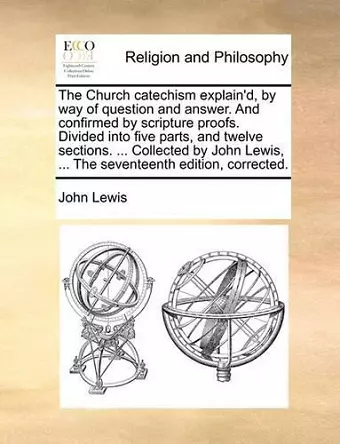 The Church Catechism Explain'd, by Way of Question and Answer. and Confirmed by Scripture Proofs. Divided Into Five Parts, and Twelve Sections. ... Collected by John Lewis, ... the Seventeenth Edition, Corrected. cover