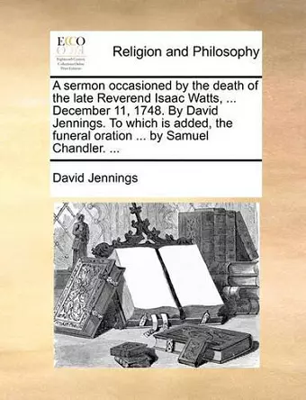 A Sermon Occasioned by the Death of the Late Reverend Isaac Watts, ... December 11, 1748. by David Jennings. to Which Is Added, the Funeral Oration ... by Samuel Chandler. ... cover