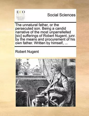 The Unnatural Father, or the Persecuted Son. Being a Candid Narrative of the Most Unparrellelled [Sic] Sufferings of Robert Nugent, Junr. by the Means and Procurement of His Own Father. Written by Himself, ... cover