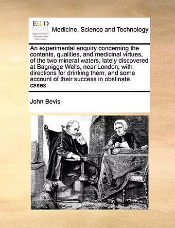 An Experimental Enquiry Concerning the Contents, Qualities, and Medicinal Virtues, of the Two Mineral Waters, Lately Discovered at Bagnigge Wells, Near London; With Directions for Drinking Them, and Some Account of Their Success in Obstinate Cases. cover