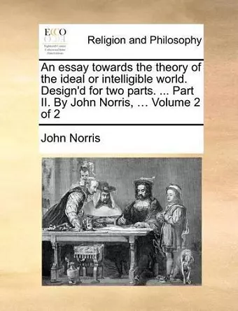 An essay towards the theory of the ideal or intelligible world. Design'd for two parts. ... Part II. By John Norris, ... Volume 2 of 2 cover