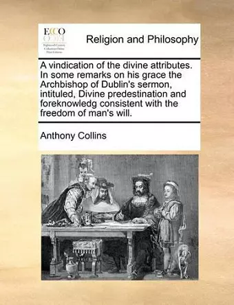 A Vindication of the Divine Attributes. in Some Remarks on His Grace the Archbishop of Dublin's Sermon, Intituled, Divine Predestination and Foreknowledg Consistent with the Freedom of Man's Will. cover