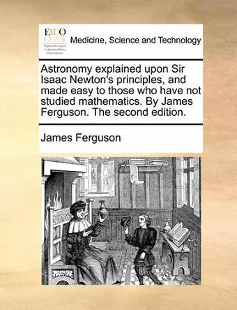 Astronomy Explained Upon Sir Isaac Newton's Principles, and Made Easy to Those Who Have Not Studied Mathematics. by James Ferguson. the Second Edition. cover