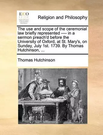 The Use and Scope of the Ceremonial Law Briefly Represented ---- In a Sermon Preach'd Before the University of Oxford, at St. Mary's, on Sunday, July 1st. 1739. by Thomas Hutchinson, ... cover