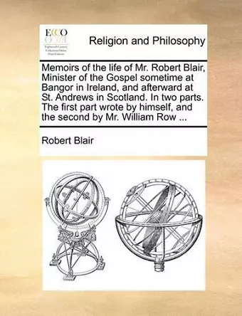 Memoirs of the Life of Mr. Robert Blair, Minister of the Gospel Sometime at Bangor in Ireland, and Afterward at St. Andrews in Scotland. in Two Parts. the First Part Wrote by Himself, and the Second by Mr. William Row ... cover