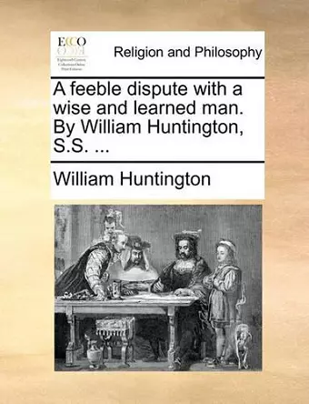 A Feeble Dispute with a Wise and Learned Man. by William Huntington, S.S. ... cover