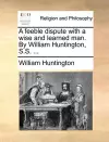 A Feeble Dispute with a Wise and Learned Man. by William Huntington, S.S. ... cover