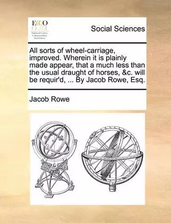 All Sorts of Wheel-Carriage, Improved. Wherein It Is Plainly Made Appear, That a Much Less Than the Usual Draught of Horses, &c. Will Be Requir'd, ... by Jacob Rowe, Esq. cover