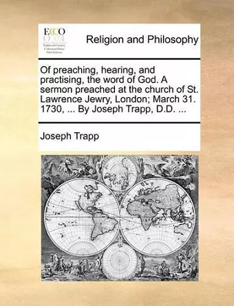 Of Preaching, Hearing, and Practising, the Word of God. a Sermon Preached at the Church of St. Lawrence Jewry, London; March 31. 1730, ... by Joseph Trapp, D.D. ... cover