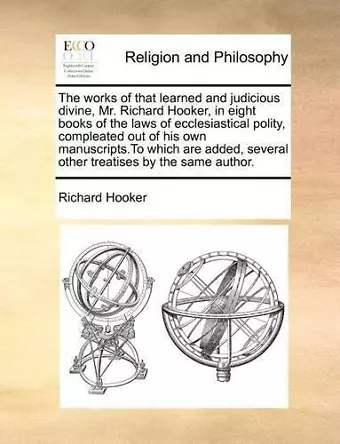 The works of that learned and judicious divine, Mr. Richard Hooker, in eight books of the laws of ecclesiastical polity, compleated out of his own manuscripts.To which are added, several other treatises by the same author. cover