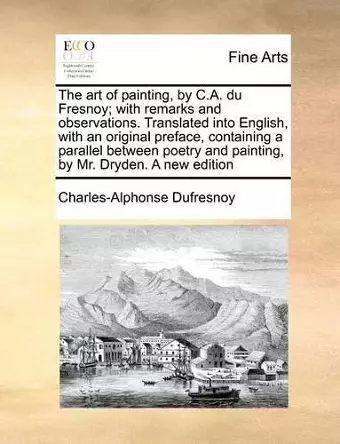 The Art of Painting, by C.A. Du Fresnoy; With Remarks and Observations. Translated Into English, with an Original Preface, Containing a Parallel Between Poetry and Painting, by Mr. Dryden. a New Edition cover