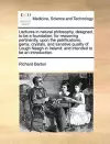 Lectures in Natural Philosophy, Designed, to Be a Foundation, for Reasoning Pertinently, Upon the Petrifications, Gems, Crystals, and Sanative Quality of Lough Neagh in Ireland; And Intended to Be an Introduction. cover