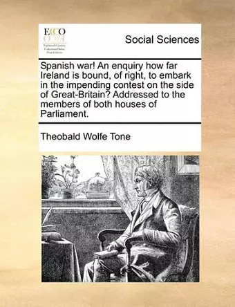 Spanish War! an Enquiry How Far Ireland Is Bound, of Right, to Embark in the Impending Contest on the Side of Great-Britain? Addressed to the Members of Both Houses of Parliament. cover