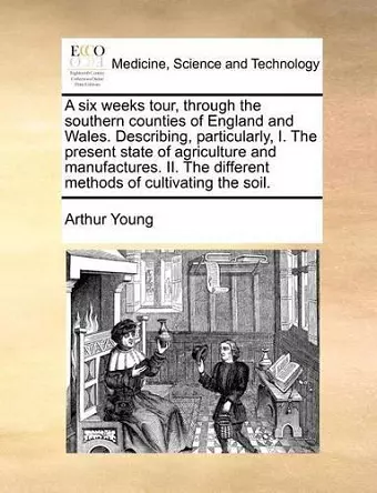 A Six Weeks Tour, Through the Southern Counties of England and Wales. Describing, Particularly, I. the Present State of Agriculture and Manufactures. II. the Different Methods of Cultivating the Soil. cover