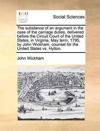 The Substance of an Argument in the Case of the Carriage Duties, Delivered Before the Circuit Court of the United States, in Virginia, May Term, 1795, by John Wickham, Counsel for the United States vs. Hylton. cover