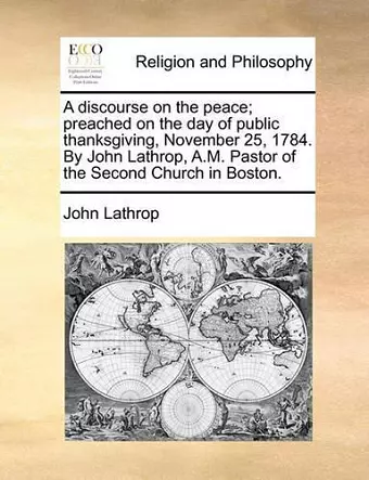 A Discourse on the Peace; Preached on the Day of Public Thanksgiving, November 25, 1784. by John Lathrop, A.M. Pastor of the Second Church in Boston. cover