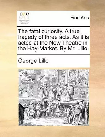 The Fatal Curiosity. a True Tragedy of Three Acts. as It Is Acted at the New Theatre in the Hay-Market. by Mr. Lillo. cover