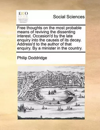 Free Thoughts on the Most Probable Means of Reviving the Dissenting Interest. Occasion'd by the Late Enquiry Into the Causes of Its Decay. Address'd to the Author of That Enquiry. by a Minister in the Country. cover