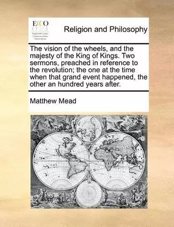 The Vision of the Wheels, and the Majesty of the King of Kings. Two Sermons, Preached in Reference to the Revolution; The One at the Time When That Grand Event Happened, the Other an Hundred Years After. cover