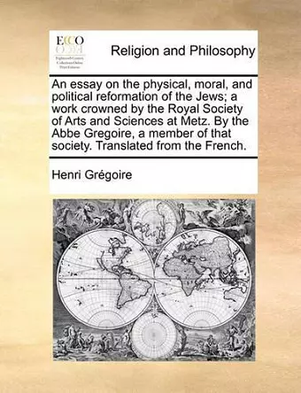 An Essay on the Physical, Moral, and Political Reformation of the Jews; A Work Crowned by the Royal Society of Arts and Sciences at Metz. by the ABBE Gregoire, a Member of That Society. Translated from the French. cover