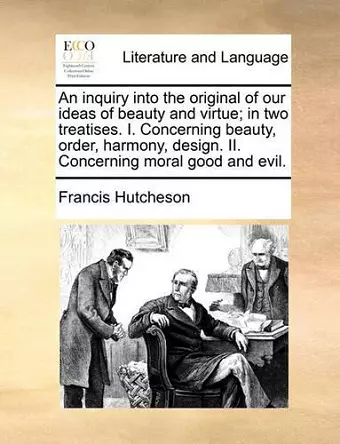 An Inquiry Into the Original of Our Ideas of Beauty and Virtue; In Two Treatises. I. Concerning Beauty, Order, Harmony, Design. II. Concerning Moral Good and Evil. cover