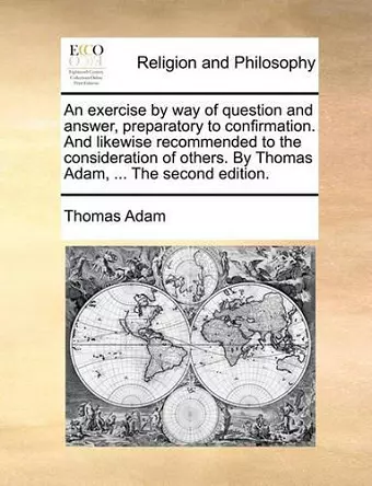 An Exercise by Way of Question and Answer, Preparatory to Confirmation. and Likewise Recommended to the Consideration of Others. by Thomas Adam, ... the Second Edition. cover