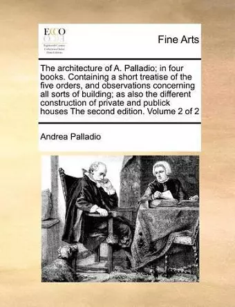 The Architecture of A. Palladio; In Four Books. Containing a Short Treatise of the Five Orders, and Observations Concerning All Sorts of Building; As Also the Different Construction of Private and Publick Houses the Second Edition. Volume 2 of 2 cover