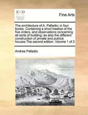 The Architecture of A. Palladio; In Four Books. Containing a Short Treatise of the Five Orders, and Observations Concerning All Sorts of Building; As Also the Different Construction of Private and Publick Houses the Second Edition. Volume 1 of 2 cover