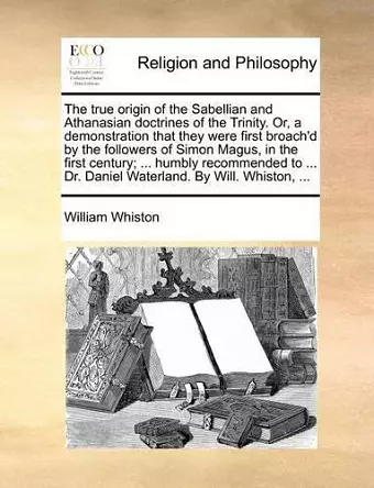 The True Origin of the Sabellian and Athanasian Doctrines of the Trinity. Or, a Demonstration That They Were First Broach'd by the Followers of Simon Magus, in the First Century; ... Humbly Recommended to ... Dr. Daniel Waterland. by Will. Whiston, ... cover