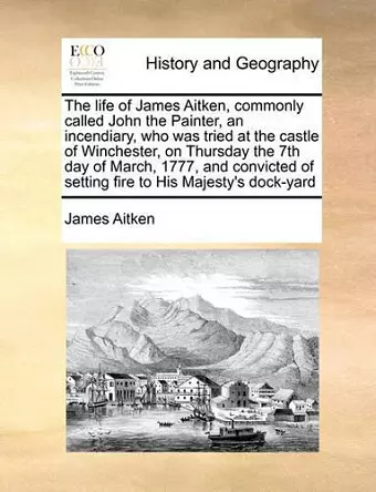 The Life of James Aitken, Commonly Called John the Painter, an Incendiary, Who Was Tried at the Castle of Winchester, on Thursday the 7th Day of March, 1777, and Convicted of Setting Fire to His Majesty's Dock-Yard cover