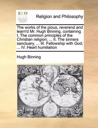 The works of the pious, reverend and learn'd Mr. Hugh Binning, containing I. The common principles of the Christian religion; ... II. The sinners sanctuary, ... III. Fellowship with God; ... IV. Heart humiliation cover