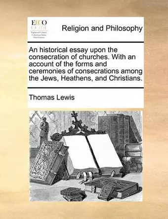 An Historical Essay Upon the Consecration of Churches. with an Account of the Forms and Ceremonies of Consecrations Among the Jews, Heathens, and Christians. cover