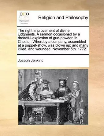 The Right Improvement of Divine Judgments. a Sermon Occasioned by a Dreadful-Explosion of Gun-Powder, in Chester. Whereby a Company, Assembled at a Puppet-Show, Was Blown Up; And Many Killed, and Wounded, November 5th. 1772 cover